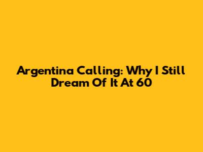 Argentina Calling: Why I Still Dream Of It At 60