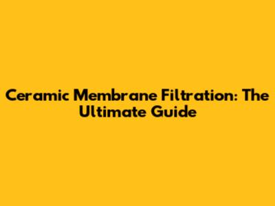 Ceramic Membrane Filtration: The Ultimate Guide