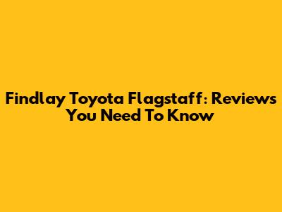 Findlay Toyota Flagstaff: Reviews You Need To Know