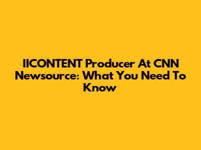 IICONTENT Producer At CNN Newsource: What You Need To Know