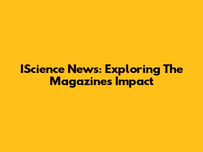 IScience News: Exploring The Magazine's Impact