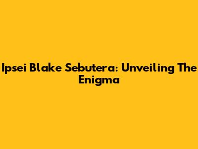 Ipsei Blake Sebutera: Unveiling The Enigma