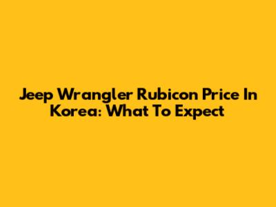 Jeep Wrangler Rubicon Price In Korea: What To Expect