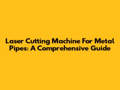 Laser Cutting Machine For Metal Pipes: A Comprehensive Guide