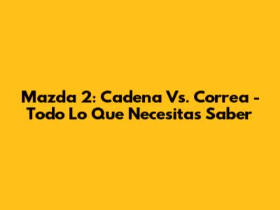 Mazda 2: Cadena Vs. Correa - Todo Lo Que Necesitas Saber