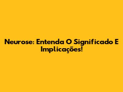 Neurose: Entenda O Significado E Implicações!