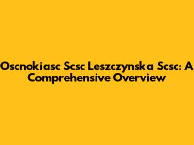 Oscnokiasc Scsc Leszczynska Scsc: A Comprehensive Overview
