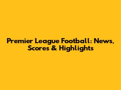 Premier League Football: News, Scores & Highlights