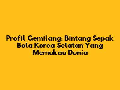 Profil Gemilang: Bintang Sepak Bola Korea Selatan Yang Memukau Dunia