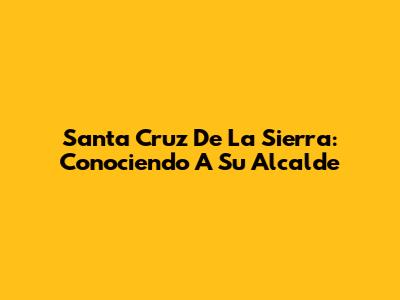 Santa Cruz De La Sierra: Conociendo A Su Alcalde