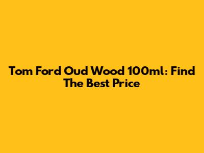 Tom Ford Oud Wood 100ml: Find The Best Price