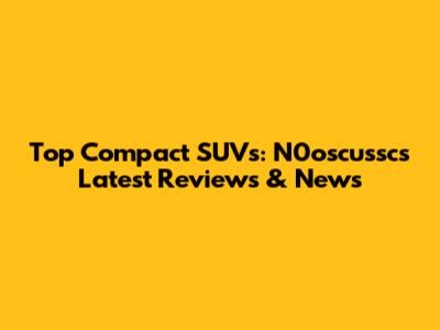 Top Compact SUVs: N0oscussc's Latest Reviews & News
