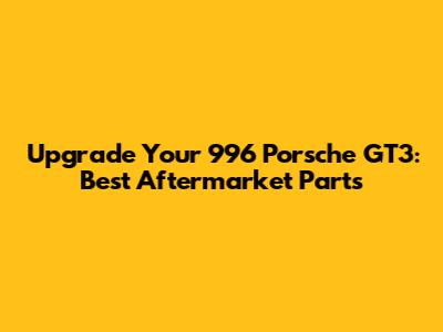 Upgrade Your 996 Porsche GT3: Best Aftermarket Parts