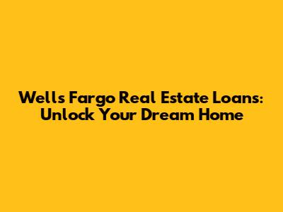 Wells Fargo Real Estate Loans: Unlock Your Dream Home